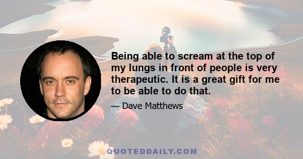 Being able to scream at the top of my lungs in front of people is very therapeutic. It is a great gift for me to be able to do that.