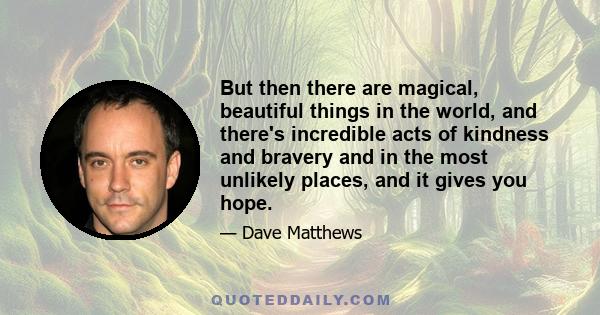 But then there are magical, beautiful things in the world, and there's incredible acts of kindness and bravery and in the most unlikely places, and it gives you hope.