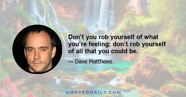 Don’t you rob yourself of what you’re feeling; don’t rob yourself of all that you could be.