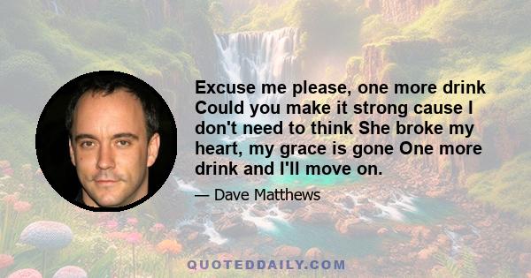 Excuse me please, one more drink Could you make it strong cause I don't need to think She broke my heart, my grace is gone One more drink and I'll move on.