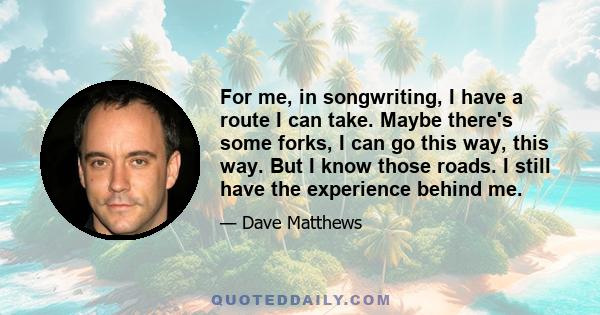 For me, in songwriting, I have a route I can take. Maybe there's some forks, I can go this way, this way. But I know those roads. I still have the experience behind me.