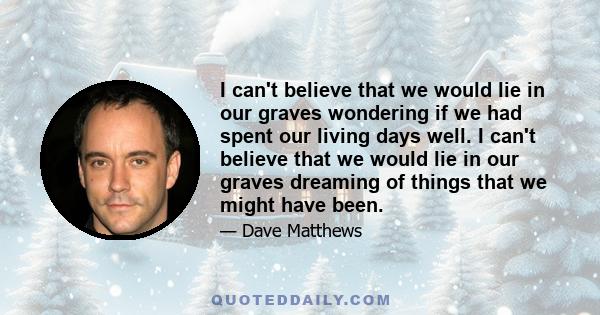 I can't believe that we would lie in our graves wondering if we had spent our living days well. I can't believe that we would lie in our graves dreaming of things that we might have been.