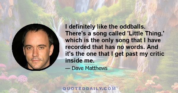 I definitely like the oddballs. There's a song called 'Little Thing,' which is the only song that I have recorded that has no words. And it's the one that I get past my critic inside me.