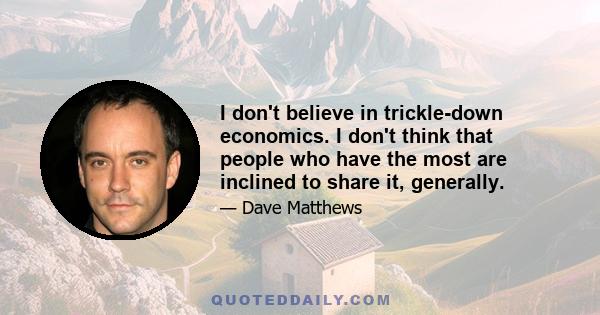 I don't believe in trickle-down economics. I don't think that people who have the most are inclined to share it, generally.