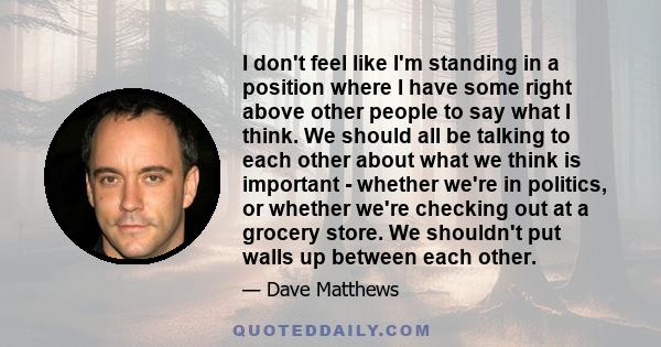 I don't feel like I'm standing in a position where I have some right above other people to say what I think. We should all be talking to each other about what we think is important - whether we're in politics, or