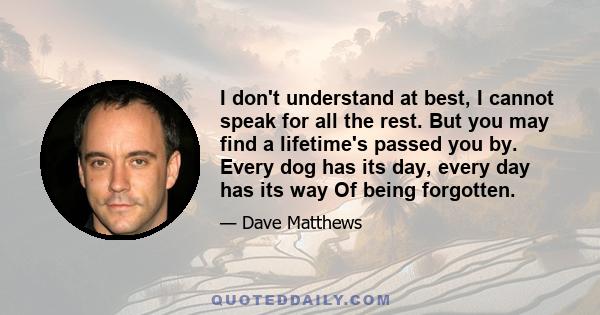 I don't understand at best, I cannot speak for all the rest. But you may find a lifetime's passed you by. Every dog has its day, every day has its way Of being forgotten.