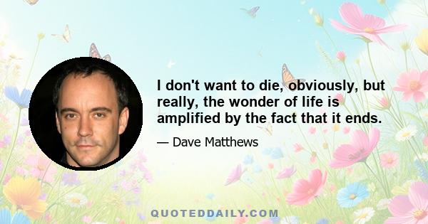 I don't want to die, obviously, but really, the wonder of life is amplified by the fact that it ends.