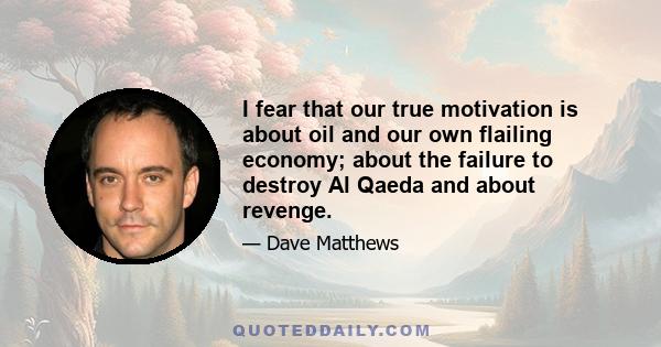 I fear that our true motivation is about oil and our own flailing economy; about the failure to destroy Al Qaeda and about revenge.