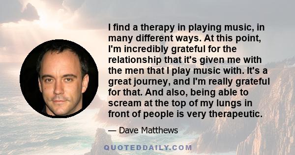 I find a therapy in playing music, in many different ways. At this point, I'm incredibly grateful for the relationship that it's given me with the men that I play music with. It's a great journey, and I'm really