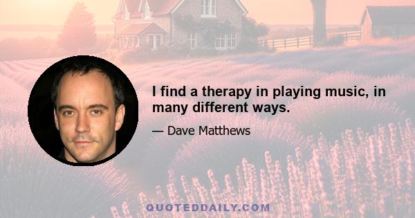 I find a therapy in playing music, in many different ways.