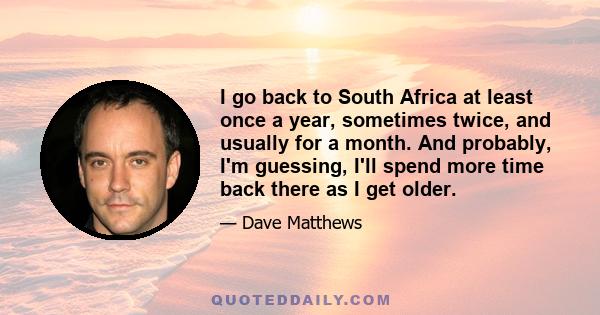 I go back to South Africa at least once a year, sometimes twice, and usually for a month. And probably, I'm guessing, I'll spend more time back there as I get older.