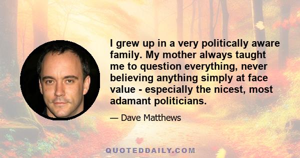 I grew up in a very politically aware family. My mother always taught me to question everything, never believing anything simply at face value - especially the nicest, most adamant politicians.