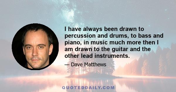 I have always been drawn to percussion and drums, to bass and piano, in music much more then I am drawn to the guitar and the other lead instruments.