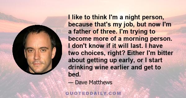 I like to think I'm a night person, because that's my job, but now I'm a father of three. I'm trying to become more of a morning person. I don't know if it will last. I have two choices, right? Either I'm bitter about