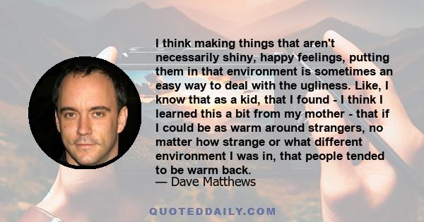 I think making things that aren't necessarily shiny, happy feelings, putting them in that environment is sometimes an easy way to deal with the ugliness. Like, I know that as a kid, that I found - I think I learned this 