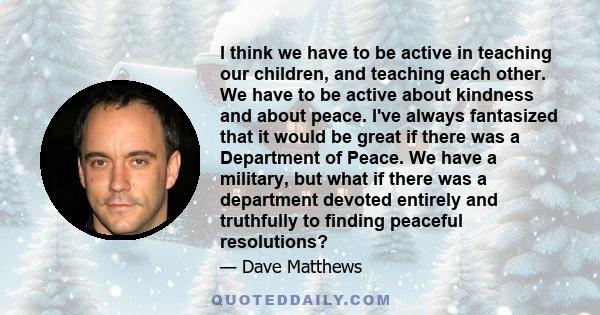 I think we have to be active in teaching our children, and teaching each other. We have to be active about kindness and about peace. I've always fantasized that it would be great if there was a Department of Peace. We