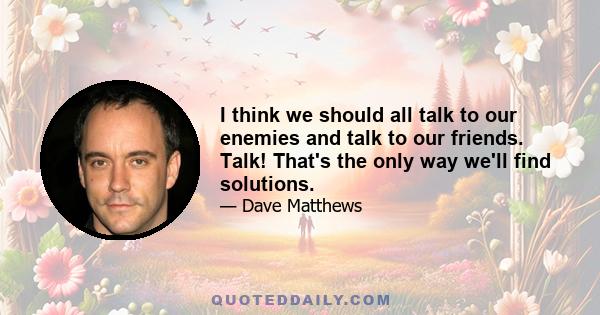 I think we should all talk to our enemies and talk to our friends. Talk! That's the only way we'll find solutions.