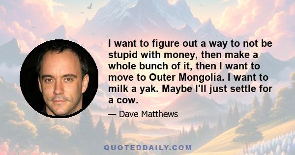 I want to figure out a way to not be stupid with money, then make a whole bunch of it, then I want to move to Outer Mongolia. I want to milk a yak. Maybe I'll just settle for a cow.