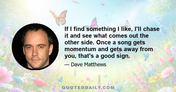 If I find something I like, I'll chase it and see what comes out the other side. Once a song gets momentum and gets away from you, that's a good sign.