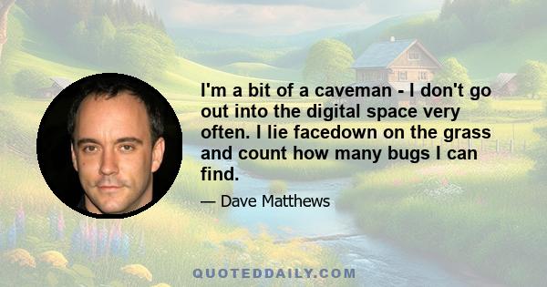 I'm a bit of a caveman - I don't go out into the digital space very often. I lie facedown on the grass and count how many bugs I can find.