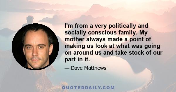 I'm from a very politically and socially conscious family. My mother always made a point of making us look at what was going on around us and take stock of our part in it.