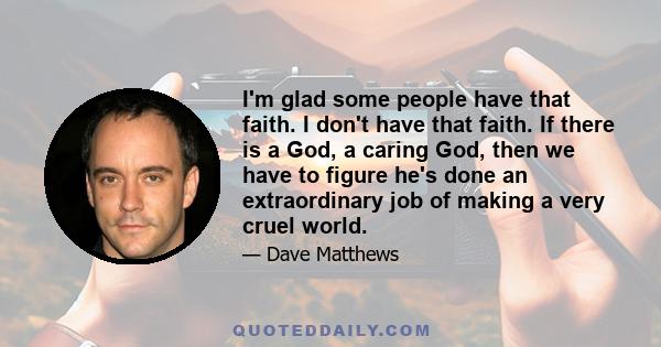 I'm glad some people have that faith. I don't have that faith. If there is a God, a caring God, then we have to figure he's done an extraordinary job of making a very cruel world.