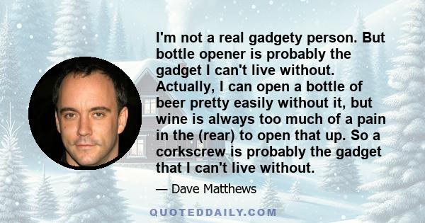 I'm not a real gadgety person. But bottle opener is probably the gadget I can't live without. Actually, I can open a bottle of beer pretty easily without it, but wine is always too much of a pain in the (rear) to open