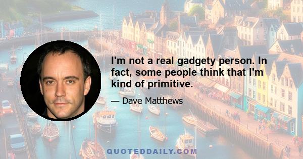 I'm not a real gadgety person. In fact, some people think that I'm kind of primitive.