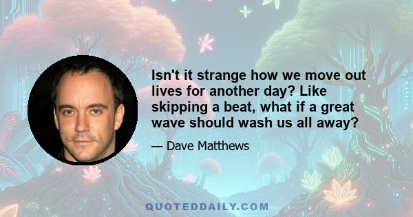 Isn't it strange how we move out lives for another day? Like skipping a beat, what if a great wave should wash us all away?