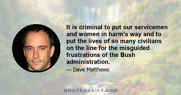 It is criminal to put our servicemen and women in harm's way and to put the lives of so many civilians on the line for the misguided frustrations of the Bush administration.