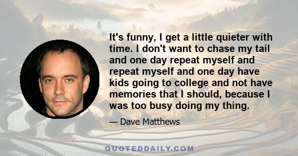 It's funny, I get a little quieter with time. I don't want to chase my tail and one day repeat myself and repeat myself and one day have kids going to college and not have memories that I should, because I was too busy