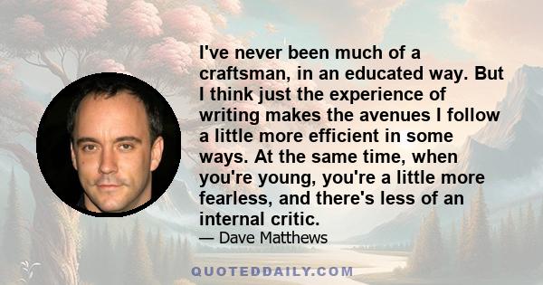 I've never been much of a craftsman, in an educated way. But I think just the experience of writing makes the avenues I follow a little more efficient in some ways. At the same time, when you're young, you're a little