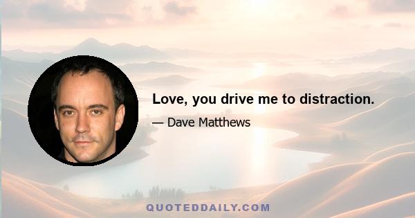 Love, you drive me to distraction.