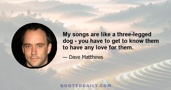 My songs are like a three-legged dog - you have to get to know them to have any love for them.