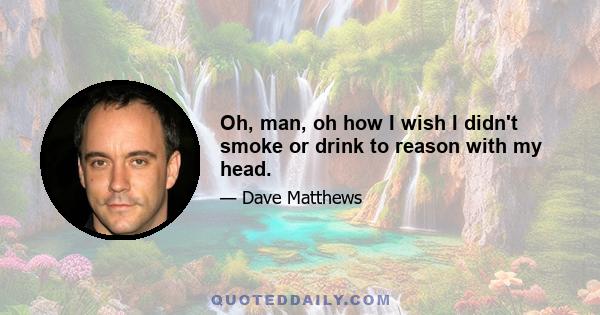 Oh, man, oh how I wish I didn't smoke or drink to reason with my head.