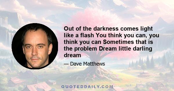 Out of the darkness comes light like a flash You think you can, you think you can Sometimes that is the problem Dream little darling dream