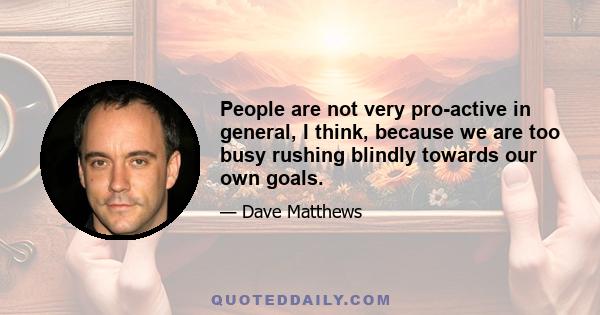 People are not very pro-active in general, I think, because we are too busy rushing blindly towards our own goals.