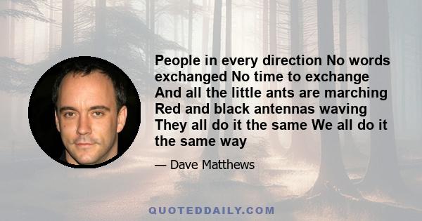 People in every direction No words exchanged No time to exchange And all the little ants are marching Red and black antennas waving They all do it the same We all do it the same way