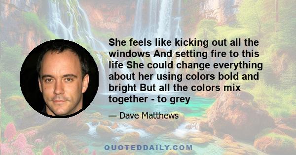 She feels like kicking out all the windows And setting fire to this life She could change everything about her using colors bold and bright But all the colors mix together - to grey