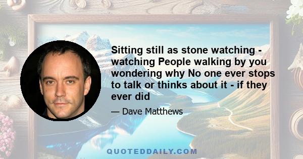 Sitting still as stone watching - watching People walking by you wondering why No one ever stops to talk or thinks about it - if they ever did