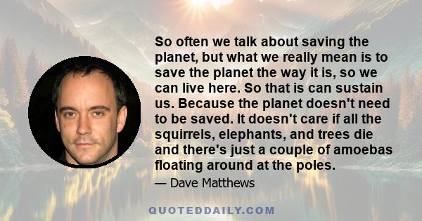 So often we talk about saving the planet, but what we really mean is to save the planet the way it is, so we can live here. So that is can sustain us.