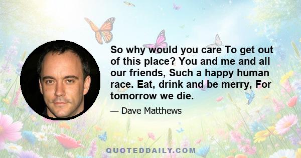 So why would you care To get out of this place? You and me and all our friends, Such a happy human race. Eat, drink and be merry, For tomorrow we die.