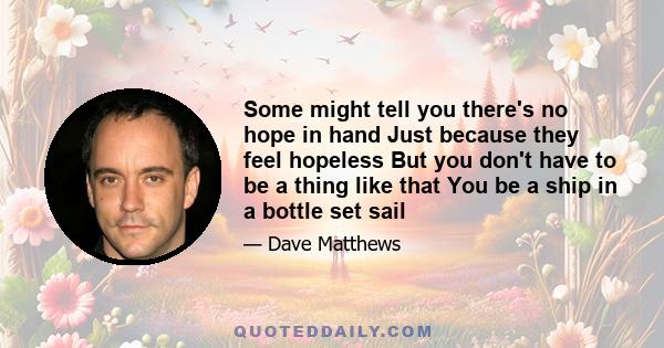 Some might tell you there's no hope in hand Just because they feel hopeless But you don't have to be a thing like that You be a ship in a bottle set sail