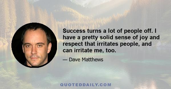 Success turns a lot of people off. I have a pretty solid sense of joy and respect that irritates people, and can irritate me, too.