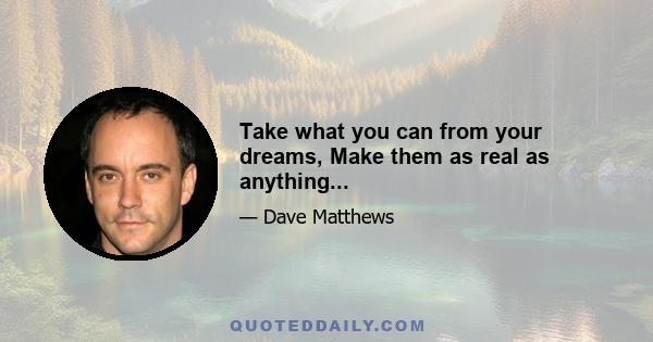 Take what you can from your dreams, Make them as real as anything...