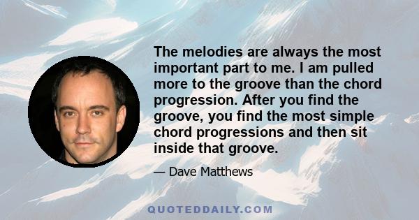 The melodies are always the most important part to me. I am pulled more to the groove than the chord progression. After you find the groove, you find the most simple chord progressions and then sit inside that groove.