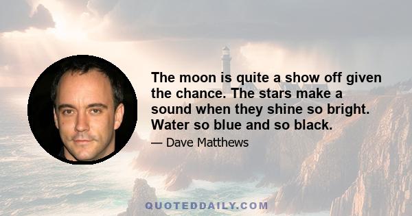 The moon is quite a show off given the chance. The stars make a sound when they shine so bright. Water so blue and so black.