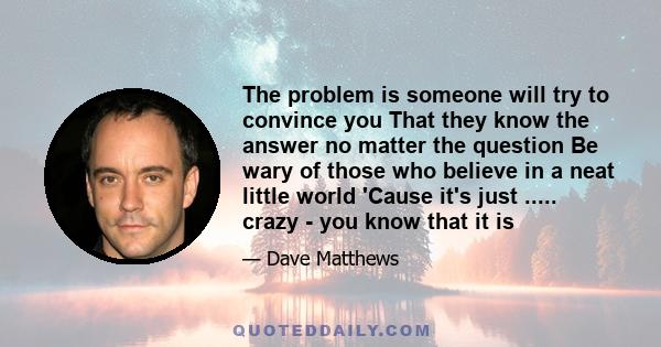 The problem is someone will try to convince you That they know the answer no matter the question Be wary of those who believe in a neat little world 'Cause it's just ..... crazy - you know that it is