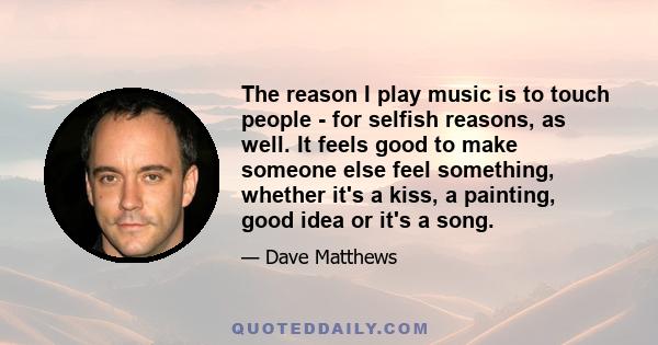 The reason I play music is to touch people - for selfish reasons, as well. It feels good to make someone else feel something, whether it's a kiss, a painting, good idea or it's a song.