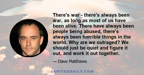 There's war - there's always been war, as long as most of us have been alive. There have always been people being abused, there's always been horrible things in the world. Why are we outraged? We should just be quiet